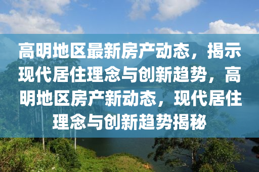 高明地區(qū)最新房產(chǎn)動態(tài)，揭示現(xiàn)代居住理念與創(chuàng)新趨勢，金華市寶吉環(huán)境技術(shù)有限公司高明地區(qū)房產(chǎn)新動態(tài)，現(xiàn)代居住理念與創(chuàng)新趨勢揭秘