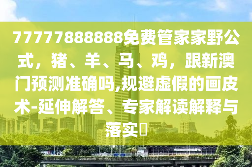 77777888888免費(fèi)管家家野公式，豬、羊、馬、雞，跟新澳門預(yù)測(cè)準(zhǔn)確嗎,規(guī)避虛假的畫皮術(shù)-延伸解答、專家解讀解釋與落實(shí)?金華市寶吉環(huán)境技術(shù)有限公司