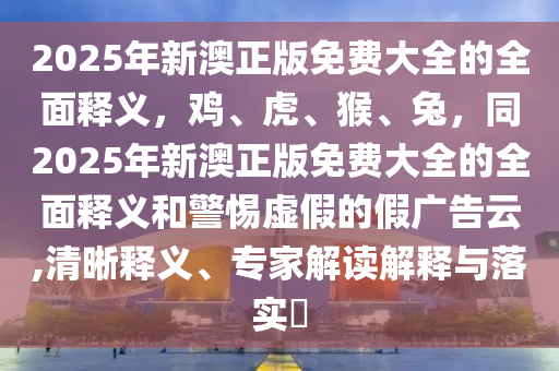 2025年新澳正版免費(fèi)大全的全面釋義，雞、虎、猴、兔，同2025年新澳正版免費(fèi)大全的全面釋義和警惕虛假的假?gòu)V告云,清晰釋義、專家金華市寶吉環(huán)境技術(shù)有限公司解讀解釋與落實(shí)?