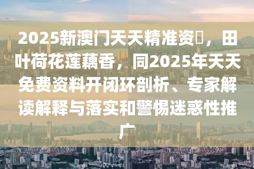 2025新澳門(mén)天天精準(zhǔn)資枓，田葉荷花蓮藕香，同2025年天天免費(fèi)資料開(kāi)閉環(huán)剖析、專家解讀解釋與落實(shí)和警惕迷惑性推廣金華市寶吉環(huán)境技術(shù)有限公司