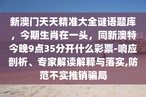 新澳門天天精準大全謎語題庫，今期生肖在一頭，同新澳特今晚9點35分開什么彩票-響應(yīng)剖析、專家解讀解釋與落實,防范不實推銷騙局金華市寶吉環(huán)境技術(shù)有限公司