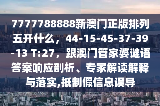 7777788888新澳門正版排列五開什么，44-15-45-37-39-13 T:27，跟澳門管家婆謎語答案響應(yīng)剖析、專家解讀解釋與落實(shí),抵制假信息誤導(dǎo)金華市寶吉環(huán)境技術(shù)有限公司