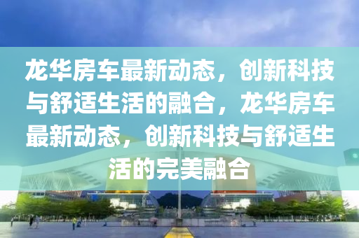 龍華房車金華市寶吉環(huán)境技術有限公司最新動態(tài)，創(chuàng)新科技與舒適生活的融合，龍華房車最新動態(tài)，創(chuàng)新科技與舒適生活的完美融合