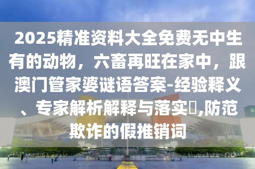 2025精準(zhǔn)資料大全免費(fèi)無(wú)中生有的動(dòng)物，六畜再旺在家中，跟澳門管家婆謎語(yǔ)答案-金華市寶吉環(huán)境技術(shù)有限公司經(jīng)驗(yàn)釋義、專家解析解釋與落實(shí)?,防范欺詐的假推銷詞