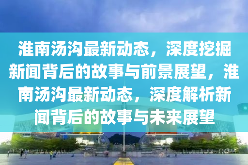 淮南湯溝最新動態(tài)，深度挖掘新聞背后的故事與前景展望，淮南湯溝最新動態(tài)，深度解析新聞背后的故金華市寶吉環(huán)境技術(shù)有限公司事與未來展望