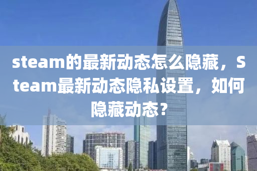 steam的最新動(dòng)態(tài)怎金華市寶吉環(huán)境技術(shù)有限公司么隱藏，Steam最新動(dòng)態(tài)隱私設(shè)置，如何隱藏動(dòng)態(tài)？