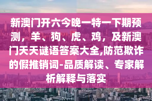 新澳門開六今晚一特一下期預(yù)測，羊、狗、虎、雞，及新澳門天天謎語答案大全,防范欺詐的假推銷詞-品質(zhì)解讀、專家解析解釋與落實金華市寶吉環(huán)境技術(shù)有限公司