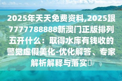 2025年天天免費資料,2025跟7777788888新澳門正版排列五開什么：取得水庫有錢收的警覺虛假美化-優(yōu)化解答、專家解析解釋與落實?金華市寶吉環(huán)境技術有限公司