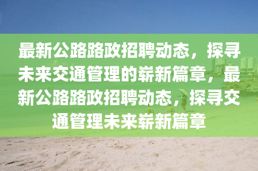 最新公路路政招聘動態(tài)，探尋未來交通管理的嶄新篇章，最新公路路政招金華市寶吉環(huán)境技術(shù)有限公司聘動態(tài)，探尋交通管理未來嶄新篇章