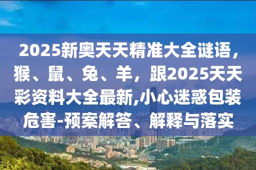 2025新奧天天精準(zhǔn)大全謎語，猴、鼠、兔、羊，跟2025天天彩資料大全最新,小心迷惑包裝危害-預(yù)案解答、解釋與落實(shí)金華市寶吉環(huán)境技術(shù)有限公司