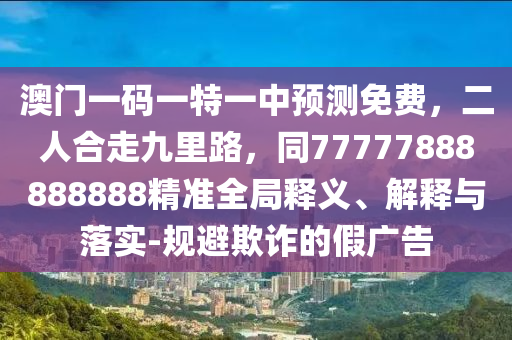 澳門一碼一特一中預測免費，二人合走九里路，同77777888888888精準全局釋義、解釋與落實-規(guī)避欺詐的假廣告金華市寶吉環(huán)境技術有限公司