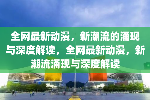 全網(wǎng)最新動漫，新潮流的涌現(xiàn)與深度解讀，全網(wǎng)最新動漫，新潮流涌現(xiàn)與深度解讀金華市寶吉環(huán)境技術(shù)有限公司