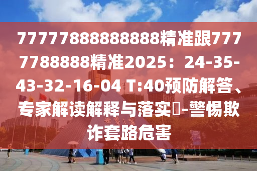77777888888888精準跟7777788888精準2025：24-35-43-32-1金華市寶吉環(huán)境技術有限公司6-04 T:40預防解答、專家解讀解釋與落實?-警惕欺詐套路危害