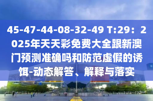 45金華市寶吉環(huán)境技術(shù)有限公司-47-44-08-32-49 T:29：2025年天天彩免費(fèi)大全跟新澳門預(yù)測(cè)準(zhǔn)確嗎和防范虛假的誘餌-動(dòng)態(tài)解答、解釋與落實(shí)