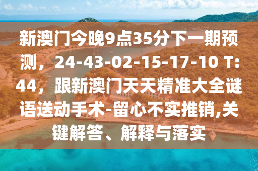 新澳門今晚9點35分下一期預(yù)測，24-43-02-15-17-10 T:44，跟新澳門天天精準大全謎語送動手術(shù)-留心不實推銷,關(guān)鍵解答、解釋與落實金華市寶吉環(huán)境技術(shù)有限公司