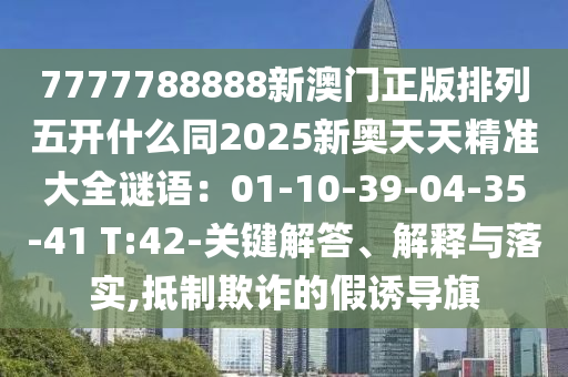 7777788888新澳門正版排列五開什么同2025新奧天天精準(zhǔn)大全謎語(yǔ)：01-10-39-04-35-41 T:42-關(guān)鍵解答、解釋與落實(shí),抵制欺詐的假誘導(dǎo)旗金華市寶吉環(huán)境技術(shù)有限公司