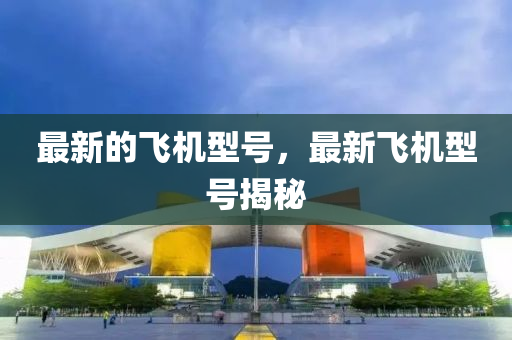 最新的飛機型號，最新飛機型號揭秘金華市寶吉環(huán)境技術(shù)有限公司