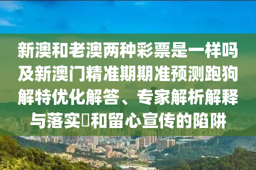 新澳和老澳兩種彩票是一樣嗎及新澳門(mén)精準(zhǔn)期期準(zhǔn)預(yù)測(cè)跑狗解特優(yōu)化解答、專(zhuān)家解析解釋與落實(shí)?和留心宣傳的陷阱金華市寶吉環(huán)境技術(shù)有限公司