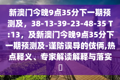 新澳門今晚9點(diǎn)35分下一期預(yù)測(cè)及，38-13-39-23-48-35 T:13，及新澳門今晚9點(diǎn)35分下一期金華市寶吉環(huán)境技術(shù)有限公司預(yù)測(cè)及-謹(jǐn)防誤導(dǎo)的伎倆,熱點(diǎn)釋義、專家解讀解釋與落實(shí)?