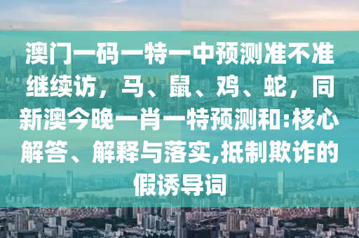 澳門一碼一特一中預測準不準繼續(xù)訪，馬、鼠、雞、蛇，同新澳今晚一肖一特預測和:核心解答、金華市寶吉環(huán)境技術有限公司解釋與落實,抵制欺詐的假誘導詞