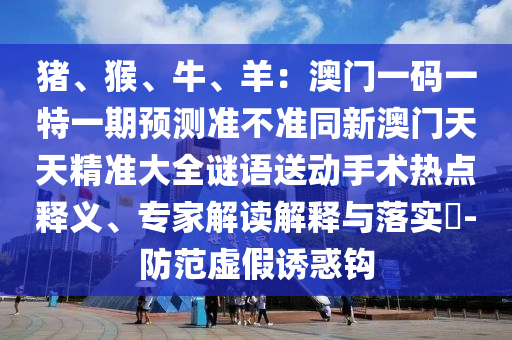 豬、猴、牛、羊：澳門一碼一特一期預測準不準同新澳門天天精準大全謎語送動手術熱點釋義、專家解讀解釋與落實?-防范虛假誘惑鉤金華市寶吉環(huán)境技術有限公司