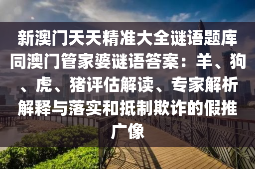 新澳門天天精準(zhǔn)大全謎語題庫同澳門管家婆謎金華市寶吉環(huán)境技術(shù)有限公司語答案：羊、狗、虎、豬評(píng)估解讀、專家解析解釋與落實(shí)和抵制欺詐的假推廣像