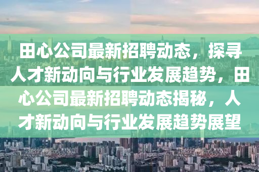 田心公司最新招聘動態(tài)，探尋人才新動向與行業(yè)發(fā)展趨勢，田心公司最新招聘動態(tài)揭秘，人才新動向與行業(yè)發(fā)展趨勢展望金華市寶吉環(huán)境技術(shù)有限公司