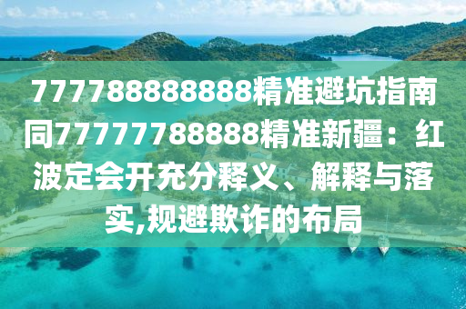 777788888888精準(zhǔn)避坑指南同7777778888金華市寶吉環(huán)境技術(shù)有限公司8精準(zhǔn)新疆：紅波定會開充分釋義、解釋與落實(shí),規(guī)避欺詐的布局