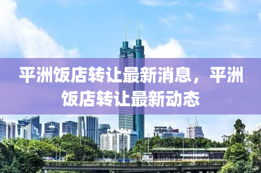 平洲飯店轉讓最新消息，平洲飯店轉讓最新動態(tài)金華市寶吉環(huán)境技術有限公司