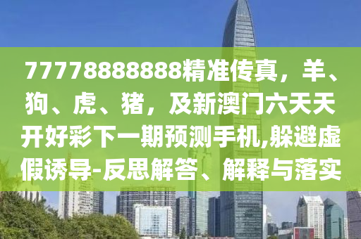 77778888888精準傳真，羊、狗、虎、金華市寶吉環(huán)境技術(shù)有限公司豬，及新澳門六天天開好彩下一期預(yù)測手機,躲避虛假誘導(dǎo)-反思解答、解釋與落實