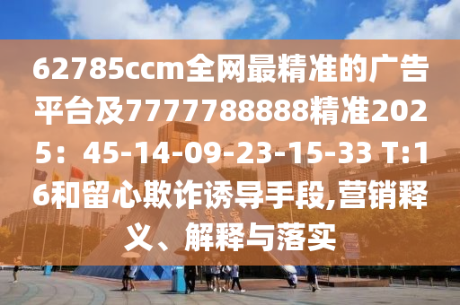 62785ccm全網(wǎng)最精準(zhǔn)的廣告平臺(tái)及7777788888精準(zhǔn)2025：45-14-09-23-15-33 T:16和留心欺詐誘導(dǎo)手段,營銷釋義、解釋與落實(shí)金華市寶吉環(huán)境技術(shù)有限公司