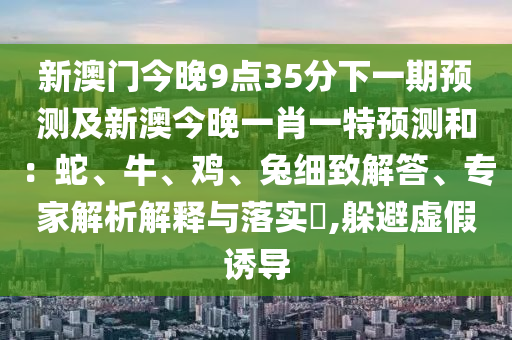 新澳門今晚9點(diǎn)35分下一期預(yù)測(cè)及新澳今晚一肖一特預(yù)測(cè)和：蛇、牛、雞、兔細(xì)致解答、專家解析解釋與落實(shí)?,躲避虛假誘導(dǎo)金華市寶吉環(huán)境技術(shù)有限公司