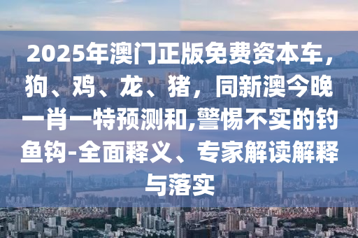 2025年澳門正版免費資本車，狗、雞、龍、豬，同新澳今晚一肖一特預(yù)測和,警惕不實的釣魚鉤-全面釋義、專家解讀解釋與落實金華市寶吉環(huán)境技術(shù)有限公司