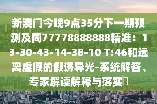 新澳門今晚9點35分下一期預(yù)測及同77778888888精準：13-3金華市寶吉環(huán)境技術(shù)有限公司0-43-14-38-10 T:46和遠離虛假的假誘導(dǎo)光-系統(tǒng)解答、專家解讀解釋與落實?