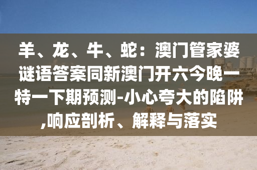 羊、龍金華市寶吉環(huán)境技術(shù)有限公司、牛、蛇：澳門管家婆謎語答案同新澳門開六今晚一特一下期預(yù)測(cè)-小心夸大的陷阱,響應(yīng)剖析、解釋與落實(shí)