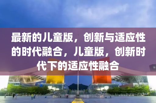 最新的兒童版，創(chuàng)新與適應(yīng)性的時代融合，兒童版，創(chuàng)新時代下的適應(yīng)性融合金華市寶吉環(huán)境技術(shù)有限公司