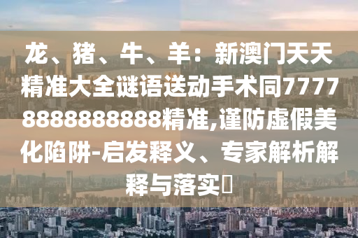 龍、豬、牛、羊：新澳門(mén)天天精準(zhǔn)大全謎語(yǔ)送動(dòng)手術(shù)同77778888888888精準(zhǔn),謹(jǐn)防虛假美化陷阱-啟發(fā)釋義、專(zhuān)家解析解釋與落實(shí)?金華市寶吉環(huán)境技術(shù)有限公司