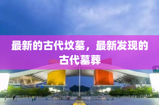 最新的古代墳?zāi)?，最新發(fā)現(xiàn)的古代墓葬金華市寶吉環(huán)境技術(shù)有限公司