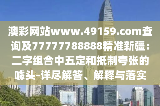 澳彩網(wǎng)站www.49159.соm查詢及77777788888精準新疆：二字組合中五定和抵制夸張的噱頭-詳盡解答、解釋與落實金華市寶吉環(huán)境技術(shù)有限公司