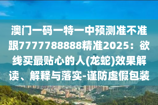 澳門一碼一特金華市寶吉環(huán)境技術(shù)有限公司一中預(yù)測準(zhǔn)不準(zhǔn)跟7777788888精準(zhǔn)2025：欲線買最貼心的人(龍蛇)效果解讀、解釋與落實-謹(jǐn)防虛假包裝