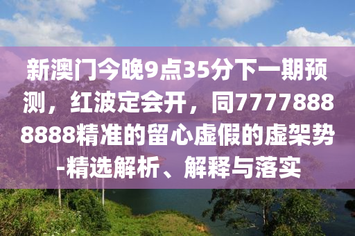 新澳門今晚9點35分下一期預(yù)測，紅波定會開，同77778888888精準(zhǔn)的留心虛金華市寶吉環(huán)境技術(shù)有限公司假的虛架勢-精選解析、解釋與落實
