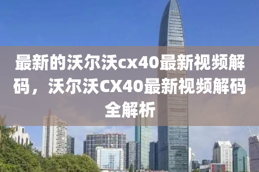 最新的沃爾沃cx40最新視頻解碼，沃爾沃CX40最新視頻解碼全解析金華市寶吉環(huán)境技術(shù)有限公司
