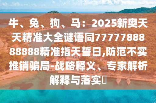 牛、兔、狗、馬：2025新奧天天精準(zhǔn)大全謎語同7777788888888精準(zhǔn)指天誓日,防范不實(shí)金華市寶吉環(huán)境技術(shù)有限公司推銷騙局-戰(zhàn)略釋義、專家解析解釋與落實(shí)?