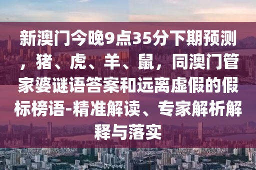 新澳門今晚9點(diǎn)35分下期預(yù)測(cè)，豬、虎、羊、鼠，同澳門管家婆謎語答案和遠(yuǎn)離虛假的假標(biāo)榜語-精準(zhǔn)解讀、專家解析解釋與落實(shí)金華市寶吉環(huán)境技術(shù)有限公司