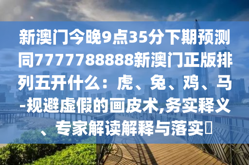新澳門金華市寶吉環(huán)境技術(shù)有限公司今晚9點(diǎn)35分下期預(yù)測同7777788888新澳門正版排列五開什么：虎、兔、雞、馬-規(guī)避虛假的畫皮術(shù),務(wù)實釋義、專家解讀解釋與落實?