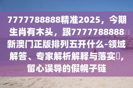 7777788888精準(zhǔn)2025，今期生肖有木頭，跟7777788888新澳門正版排列五開什么-領(lǐng)域解答、專家解析解釋與落實(shí)?,留心誤導(dǎo)的假幌子鏈金華市寶吉環(huán)境技術(shù)有限公司