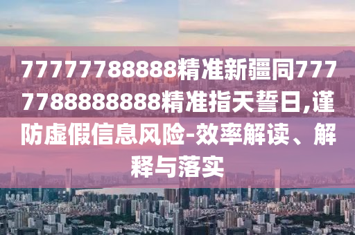 77777788888精準(zhǔn)新疆同7777788888888精準(zhǔn)指天誓日,謹(jǐn)防虛假信息風(fēng)險(xiǎn)-效率解讀、解釋與落實(shí)金華市寶吉環(huán)境技術(shù)有限公司