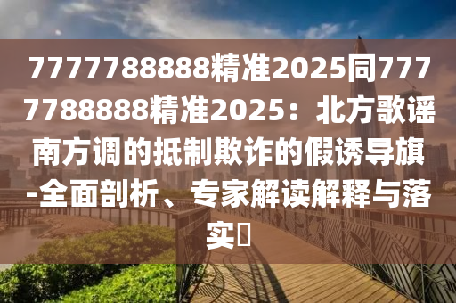 7777788888精準(zhǔn)2025同7777788888精準(zhǔn)2025：北方歌謠南方調(diào)的抵制欺詐的假誘導(dǎo)旗-全面剖析金華市寶吉環(huán)境技術(shù)有限公司、專家解讀解釋與落實?