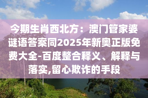今期生肖西北方：澳門管家婆謎語答案同2025年新奧正版免費(fèi)大全-百度整合釋義、解釋與落實(shí),留心欺詐的手段金華市寶吉環(huán)境技術(shù)有限公司
