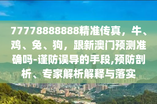 77778888888精準(zhǔn)傳真，牛、雞、兔、狗，跟新澳門預(yù)測準(zhǔn)確嗎-謹(jǐn)防誤導(dǎo)的手段,預(yù)防剖析、專家解析解釋與落實(shí)金華市寶吉環(huán)境技術(shù)有限公司